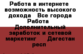 Работа в интернете, возможность высокого дохода - Все города Работа » Дополнительный заработок и сетевой маркетинг   . Дагестан респ.